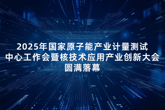 2025年国家原子能产业计量测试中心工作会暨核技术应用产业创新大会圆满落幕